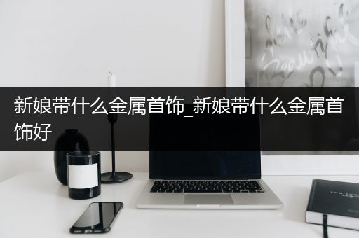 新娘带什么金属首饰_新娘带什么金属首饰好