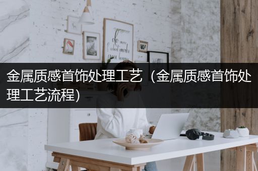 金属质感首饰处理工艺（金属质感首饰处理工艺流程）