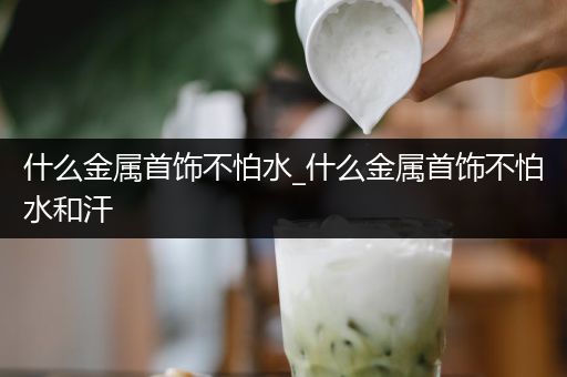 什么金属首饰不怕水_什么金属首饰不怕水和汗