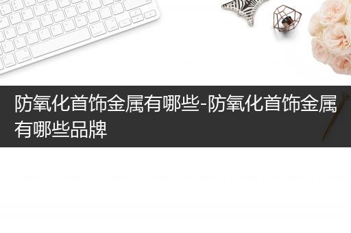 防氧化首饰金属有哪些-防氧化首饰金属有哪些品牌