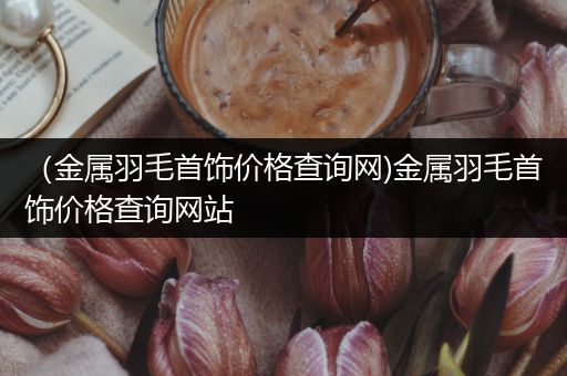 （金属羽毛首饰价格查询网)金属羽毛首饰价格查询网站