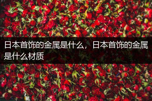 日本首饰的金属是什么，日本首饰的金属是什么材质