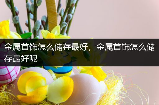 金属首饰怎么储存最好，金属首饰怎么储存最好呢