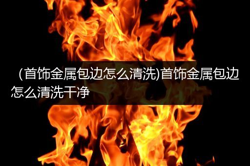 （首饰金属包边怎么清洗)首饰金属包边怎么清洗干净