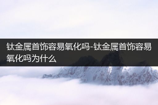 钛金属首饰容易氧化吗-钛金属首饰容易氧化吗为什么