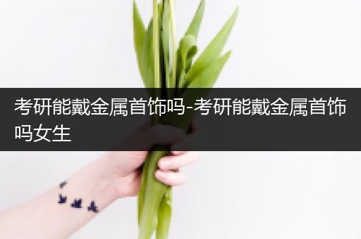 考研能戴金属首饰吗-考研能戴金属首饰吗女生