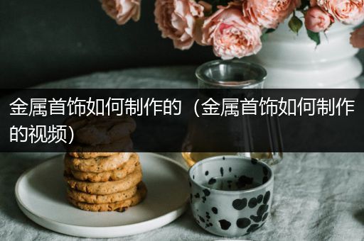 金属首饰如何制作的（金属首饰如何制作的视频）