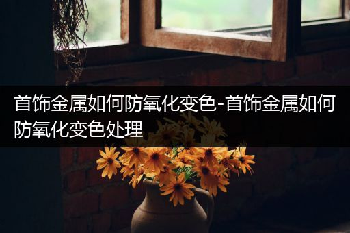 首饰金属如何防氧化变色-首饰金属如何防氧化变色处理