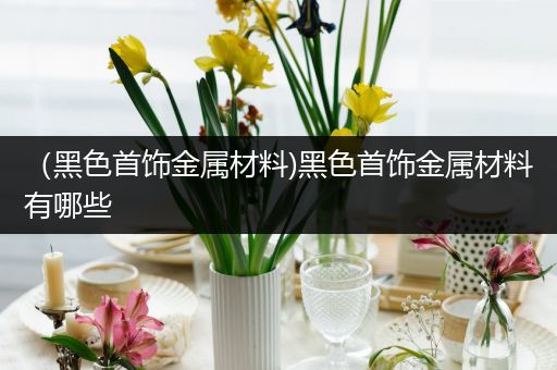 （黑色首饰金属材料)黑色首饰金属材料有哪些