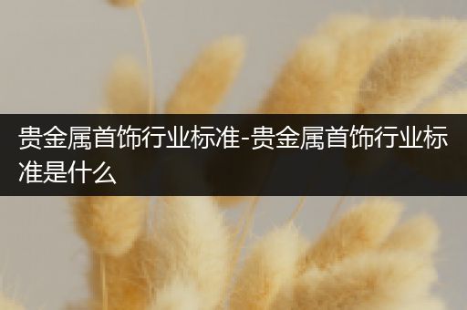 贵金属首饰行业标准-贵金属首饰行业标准是什么