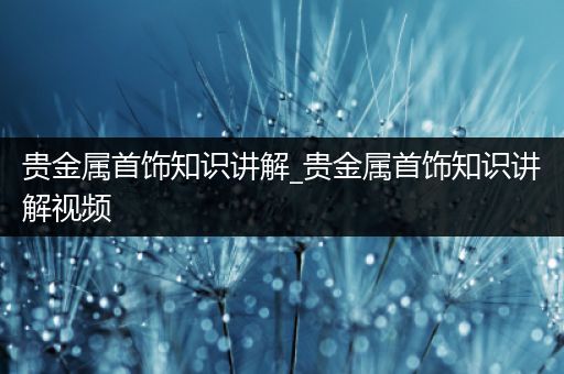 贵金属首饰知识讲解_贵金属首饰知识讲解视频