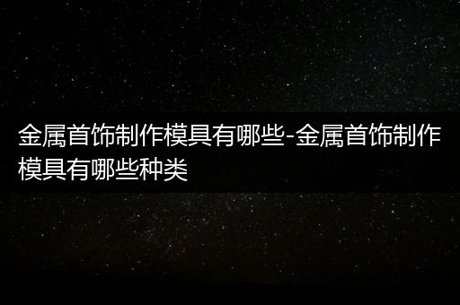 金属首饰制作模具有哪些-金属首饰制作模具有哪些种类