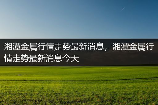 湘潭金属行情走势最新消息，湘潭金属行情走势最新消息今天
