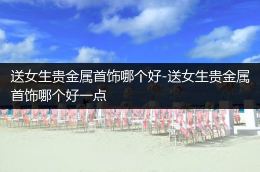 送女生贵金属首饰哪个好-送女生贵金属首饰哪个好一点