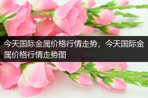 今天国际金属价格行情走势，今天国际金属价格行情走势图