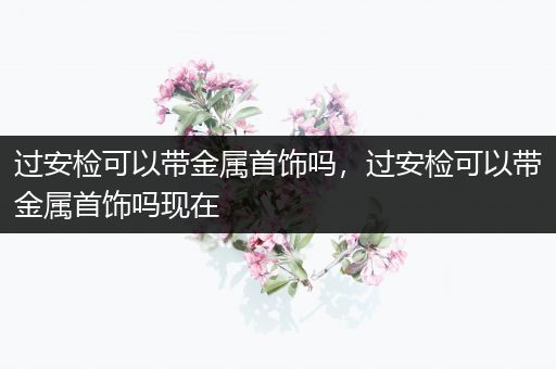 过安检可以带金属首饰吗，过安检可以带金属首饰吗现在