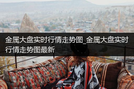 金属大盘实时行情走势图_金属大盘实时行情走势图最新