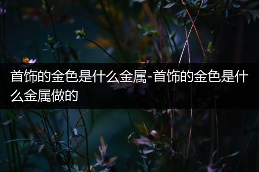 首饰的金色是什么金属-首饰的金色是什么金属做的