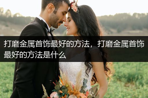 打磨金属首饰最好的方法，打磨金属首饰最好的方法是什么