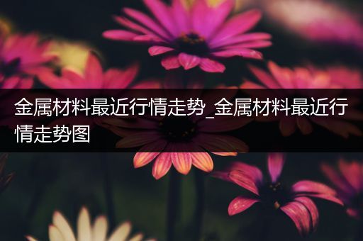 金属材料最近行情走势_金属材料最近行情走势图