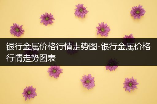 银行金属价格行情走势图-银行金属价格行情走势图表