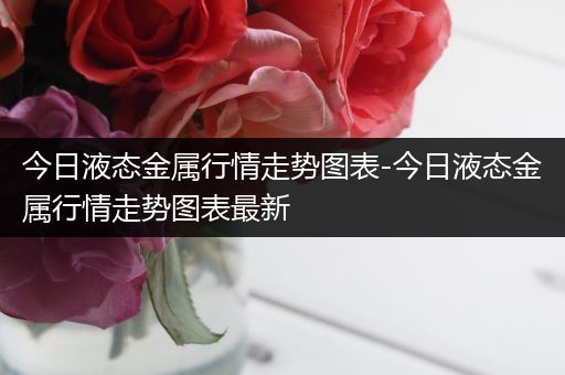 今日液态金属行情走势图表-今日液态金属行情走势图表最新