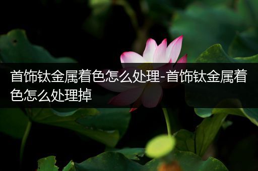 首饰钛金属着色怎么处理-首饰钛金属着色怎么处理掉