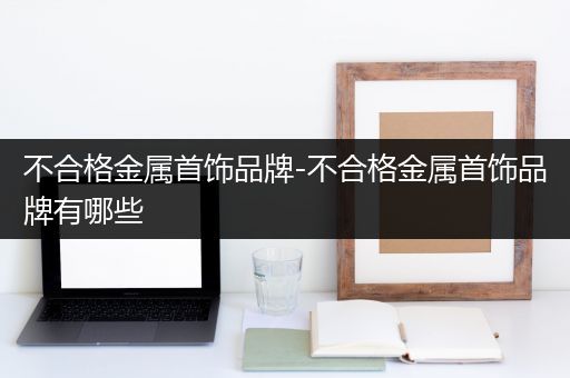 不合格金属首饰品牌-不合格金属首饰品牌有哪些