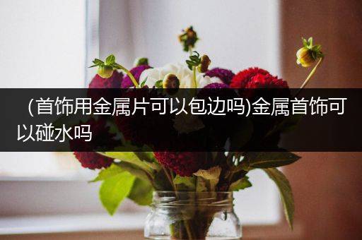 （首饰用金属片可以包边吗)金属首饰可以碰水吗