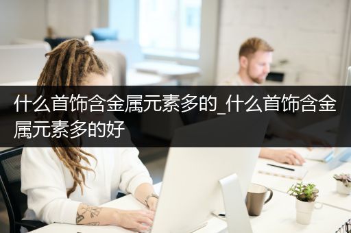 什么首饰含金属元素多的_什么首饰含金属元素多的好