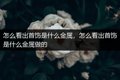 怎么看出首饰是什么金属，怎么看出首饰是什么金属做的