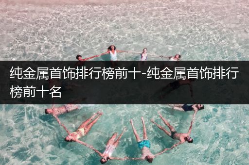 纯金属首饰排行榜前十-纯金属首饰排行榜前十名
