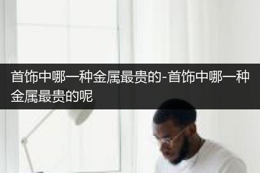 首饰中哪一种金属最贵的-首饰中哪一种金属最贵的呢