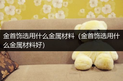 金首饰选用什么金属材料（金首饰选用什么金属材料好）