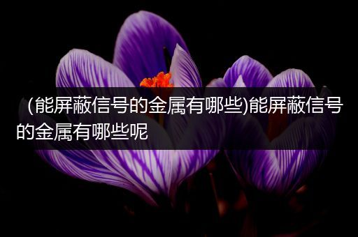 （能屏蔽信号的金属有哪些)能屏蔽信号的金属有哪些呢