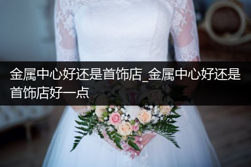 金属中心好还是首饰店_金属中心好还是首饰店好一点