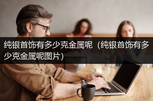 纯银首饰有多少克金属呢（纯银首饰有多少克金属呢图片）