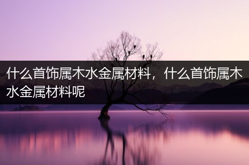 什么首饰属木水金属材料，什么首饰属木水金属材料呢