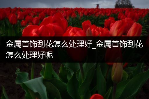 金属首饰刮花怎么处理好_金属首饰刮花怎么处理好呢