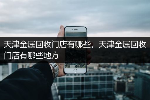 天津金属回收门店有哪些，天津金属回收门店有哪些地方