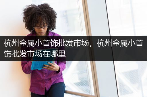 杭州金属小首饰批发市场，杭州金属小首饰批发市场在哪里