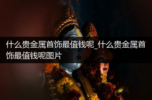 什么贵金属首饰最值钱呢_什么贵金属首饰最值钱呢图片