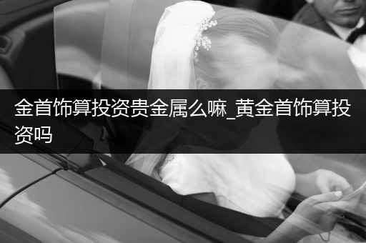 金首饰算投资贵金属么嘛_黄金首饰算投资吗