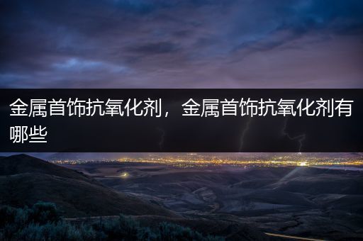 金属首饰抗氧化剂，金属首饰抗氧化剂有哪些