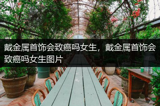 戴金属首饰会致癌吗女生，戴金属首饰会致癌吗女生图片