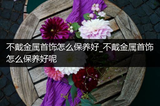 不戴金属首饰怎么保养好_不戴金属首饰怎么保养好呢