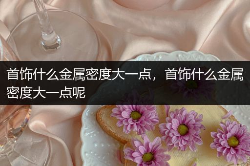 首饰什么金属密度大一点，首饰什么金属密度大一点呢