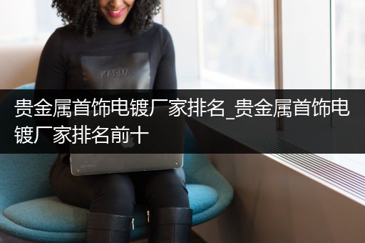 贵金属首饰电镀厂家排名_贵金属首饰电镀厂家排名前十
