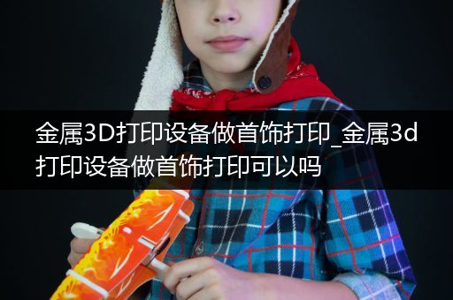金属3D打印设备做首饰打印_金属3d打印设备做首饰打印可以吗