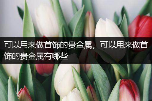 可以用来做首饰的贵金属，可以用来做首饰的贵金属有哪些